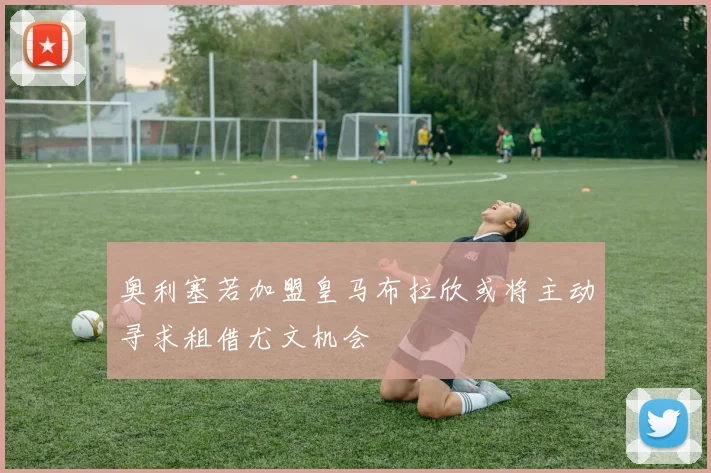 奥利塞若加盟皇马布拉欣或将主动寻求租借尤文机会
