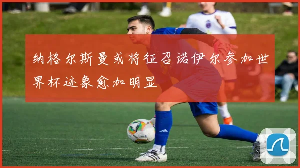 纳格尔斯曼或将征召诺伊尔参加世界杯迹象愈加明显