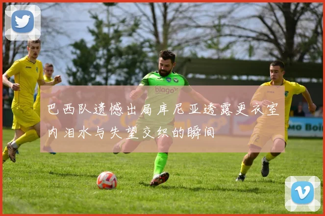 巴西队遗憾出局库尼亚透露更衣室内泪水与失望交织的瞬间