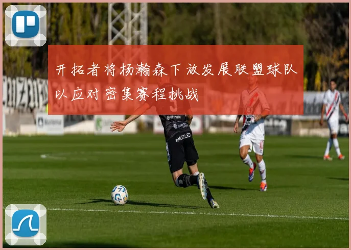 开拓者将杨瀚森下放发展联盟球队以应对密集赛程挑战