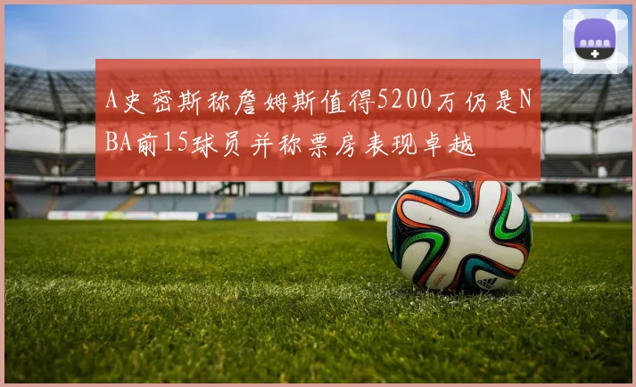A史密斯称詹姆斯值得5200万仍是NBA前15球员并称票房表现卓越