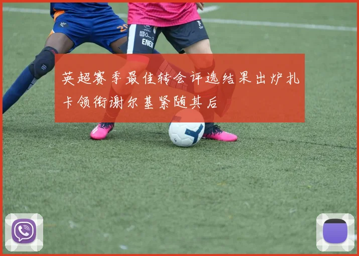 英超赛季最佳转会评选结果出炉扎卡领衔谢尔基紧随其后