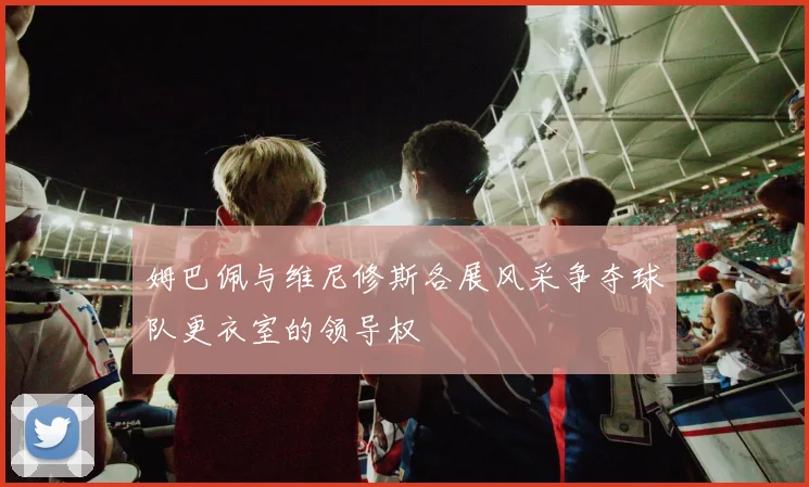 姆巴佩与维尼修斯各展风采争夺球队更衣室的领导权