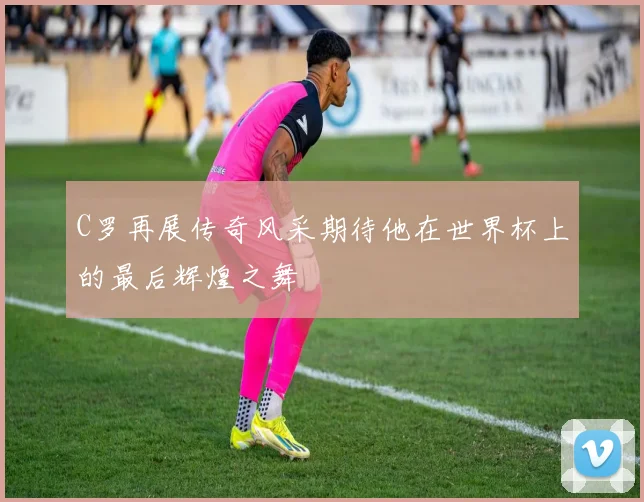 C罗再展传奇风采期待他在世界杯上的最后辉煌之舞