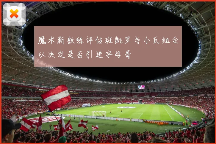 魔术新教练评估班凯罗与小瓦组合以决定是否引进字母哥