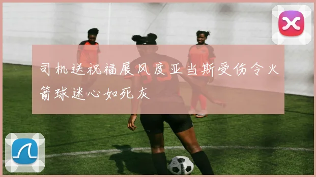 司机送祝福展风度亚当斯受伤令火箭球迷心如死灰