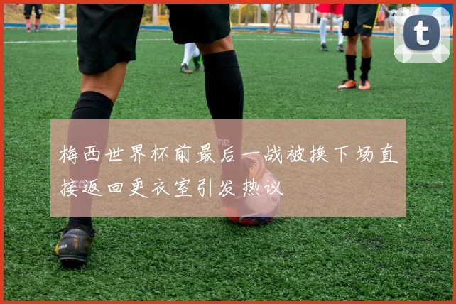 梅西世界杯前最后一战被换下场直接返回更衣室引发热议