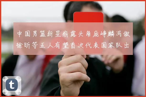 中国男篮新星崭露头角庞峥麟冯傲徐昕等五人有望首次代表国家队出战