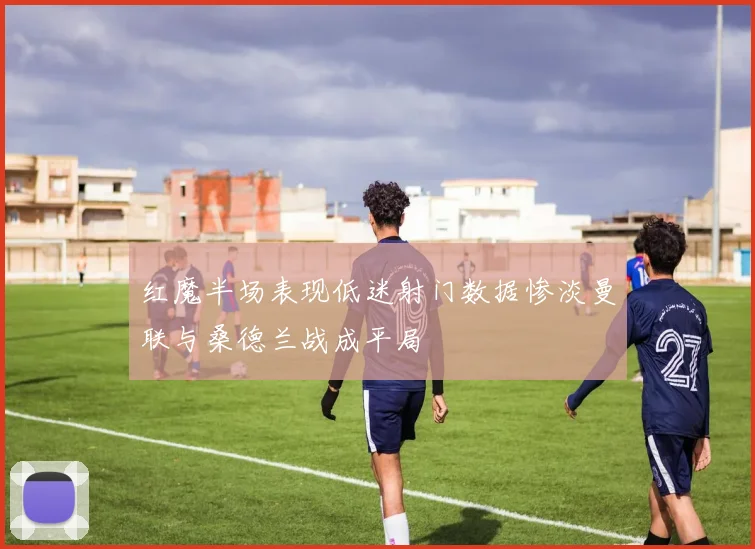 红魔半场表现低迷射门数据惨淡曼联与桑德兰战成平局