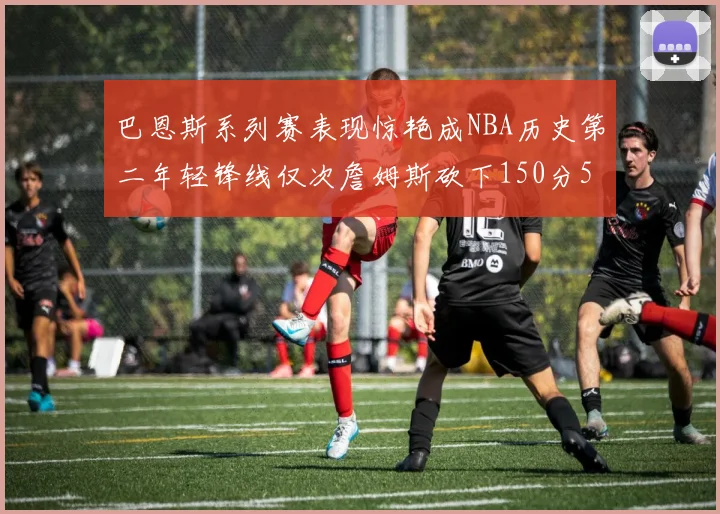 巴恩斯系列赛表现惊艳成NBA历史第二年轻锋线仅次詹姆斯砍下150分50助